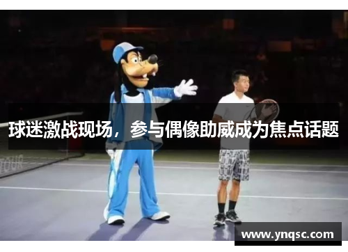 球迷激战现场，参与偶像助威成为焦点话题
