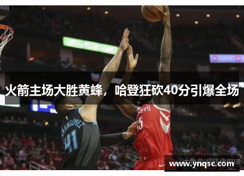 火箭主场大胜黄蜂，哈登狂砍40分引爆全场