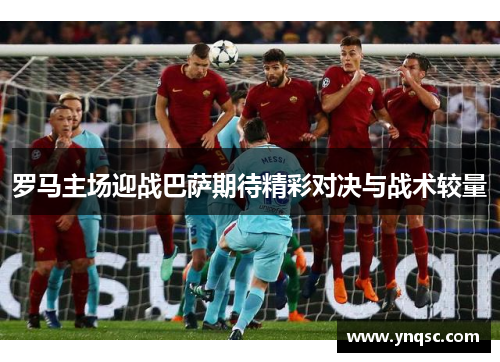 罗马主场迎战巴萨期待精彩对决与战术较量