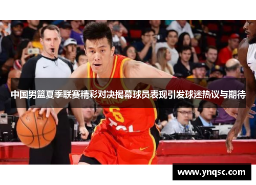 中国男篮夏季联赛精彩对决揭幕球员表现引发球迷热议与期待