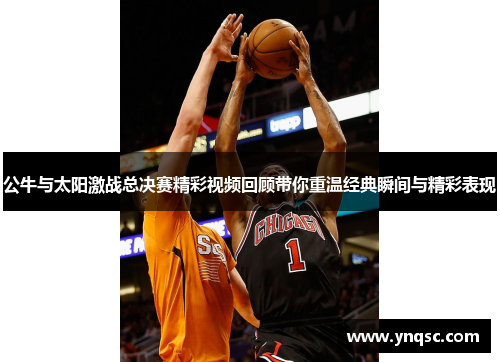 公牛与太阳激战总决赛精彩视频回顾带你重温经典瞬间与精彩表现