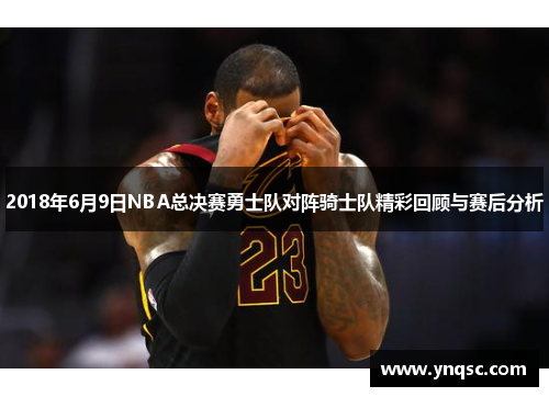 2018年6月9日NBA总决赛勇士队对阵骑士队精彩回顾与赛后分析